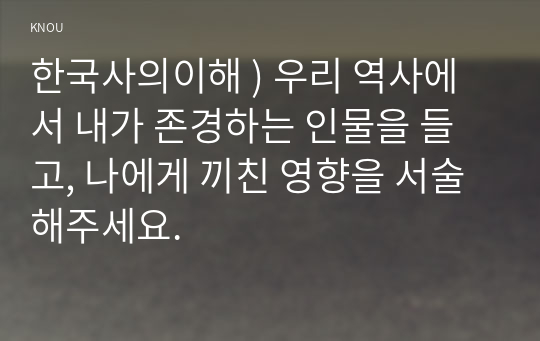 한국사의이해 ) 우리 역사 내가 존경하는 인물을 들고, 나에게 끼친 영향을 서술해주세요.