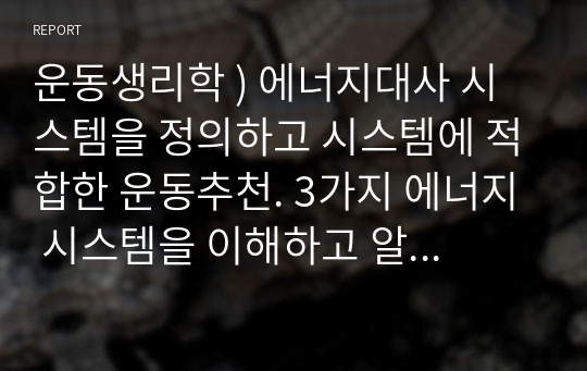 운동생리학 ) 에너지대사 시스템을 정의하고 시스템에 적합한 운동추천. 3가지 에너지 시스템을 이해하고 알맞는 운동을 추천하거나 소개