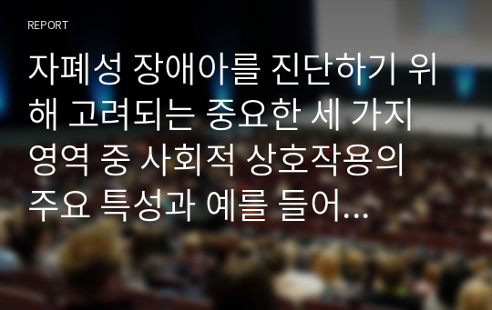 자폐성 장애아를 진단하기 위해 고려되는 중요한 세 가지 영역 중 사회적 상호작용의 주요 특성과 예를 들어 기술하고,토합교육 환경에서의 교육적 지원 방법에 대하여 기술해보세요