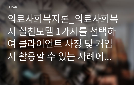 의료사회복지론_의료사회복지 실천모델 1가지를 선택하여 클라이언트 사정 및 개입 시 활용할 수 있는 사례에 대해 기술하시오