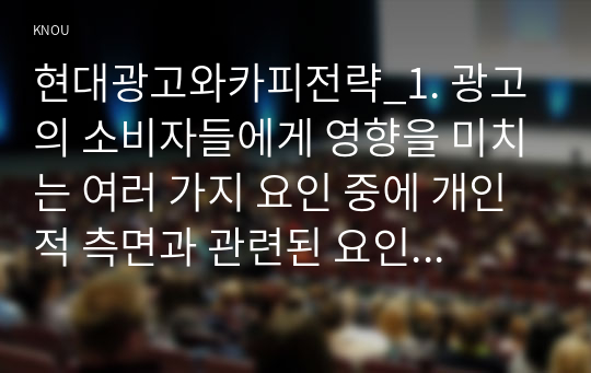 현대광고와카피전략_1. 광고의 소비자들에게 영향을 미치는 여러 가지 요인 중에 개인적 측면과 관련된 요인 2가지를 자세히 설명하시오. 2. 광고의 크리에이티브 측면에서 시각화 방법 15가지가 제시되고 있는데, 15가지 모두 다 자세히 설명하시오. 3. 인쇄광고 카피를 창작할 때 도움이 되는 13가지 가이드 라인을 모두 나열하고 설명