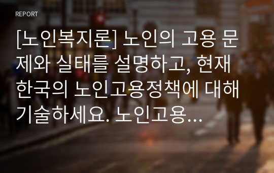 [노인복지론] 노인의 고용 문제와 실태를 설명하고, 현재 한국의 노인고용정책에 대해 기술하세요. 노인고용정책에 대한 문제와 그 발전방향에 대한 자신의 의견을 제안하세요.