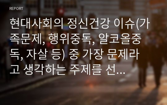 현대사회의 정신건강 이슈(가족문제, 행위중독, 알코올중독, 자살 등) 중 가장 문제라고 생각하는 주제를 선택하여 서술하시오