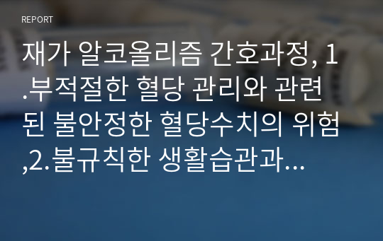 재가 알코올리즘 간호과정, 1.부적절한 혈당 관리와 관련된 불안정한 혈당수치의 위험,2.불규칙한 생활습관과 관련된 비효과적 건강관리 간호진단 진적,치료적,교육적 계획으로 분류하여 상세히 진술하였읍니다.