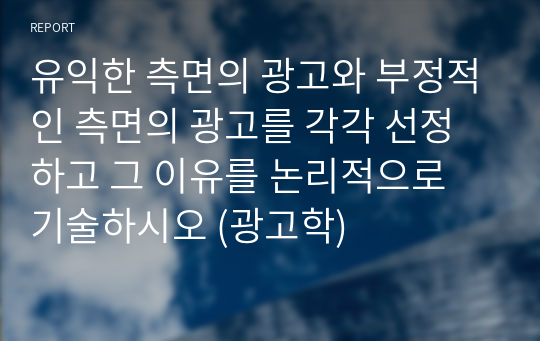 유익한 측면의 광고와 부정적인 측면의 광고를 각각 선정하고 그 이유를 논리적으로 기술하시오 (광고학)