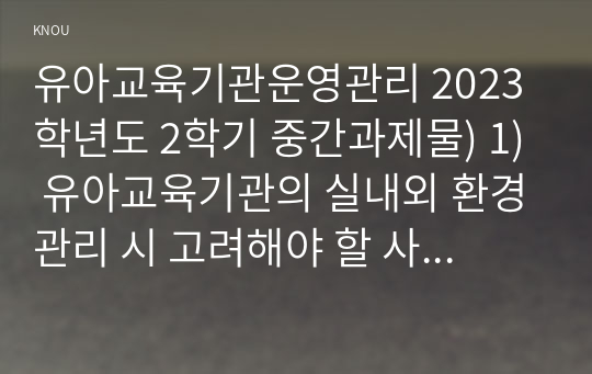 유아교육기관운영관리 2023학년도 2학기 중간과제물) 1) 유아교육기관의 실내외 환경관리 시 고려해야 할 사항에 대해 기술하시오, 2) 유치원과 어린이집 평가제도의 특성, 평가방법 및 절차 등에 대해 공통점과 차이점을 비교하여 기술하시오