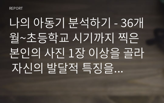 나의 아동기 분석하기 - 36개월~초등학교 시기까지 찍은 본인의 사진 1장 이상을 골라 자신의 발달적 특징을 설명하고 교안에 나온 발달 이론을 근거로 분석하기(분석의 근거로 사용한 발달 이론은 2개 이상 이어야 함) 이 특성이 지금의 나에게 어떤 영향을 미쳤고 관련이 있는지 등 지금의 내 모습에 대해 돌아보며 과제를 작성하기