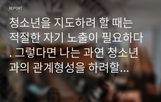 청소년을 지도하려 할 때는 적절한 자기 노출이 필요하다. 그렇다면 나는 과연 청소년과의 관계형성을 하려할 때 어느 정도의 자기노출이 요구되며 필요하다고 생각하는가. 자신의 의견에 대해 서술하시오