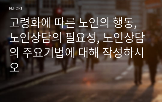 고령화에 따른 노인의 행동, 노인상담의 필요성, 노인상담의 주요기법에 대해 작성하시오