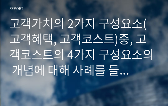 고객가치의 2가지 구성요소(고객혜택, 고객코스트)중, 고객코스트의 4가지 구성요소의 개념에 대해 사례를 들어 설명하여 보시오