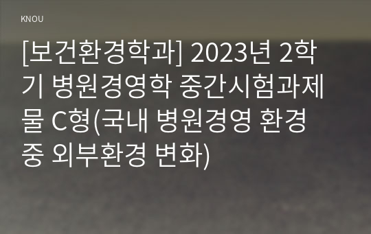 [보건환경학과] 2023년 2학기 병원경영학 중간시험과제물 C형(국내 병원경영 환경 중 외부환경 변화)