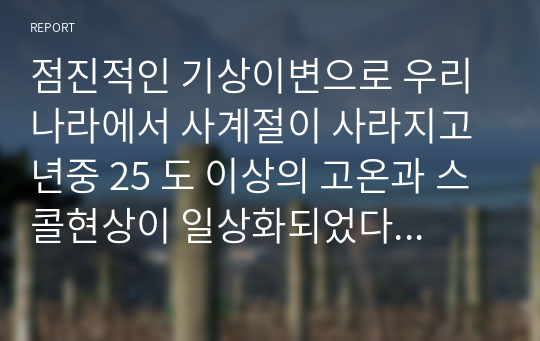 점진적인 기상이변으로 우리나라에서 사계절이 사라지고 년중 25 도 이상의 고온과 스콜현상이 일상화되었다는 전제로 현재 우리나라에서 재배되고 있는 벼가 나타낼 생육상의 변화 예측 기상생태형을 중심 및 우리나라와 전 세계 벼 재배 및 생산현황을 조사 최근 통계자료를 참고