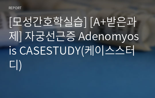 [모성간호학실습] [A+받은과제] 자궁선근증 Adenomyosis CASESTUDY(케이스스터디)