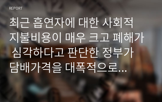 최근 흡연자에 대한 사회적 지불비용이 매우 크고 폐해가 심각하다고 판단한 정부가 담배가격을 대폭적으로 인상하여 흡연인구를 줄이겠다고 발표하였다. 담배라는 재화는 기호품이지만 중독성이 매우 강한 특성이 있으며 가격에 대해 비탄력적인 모습을 보이고 있다. 정부의 금연정책에 대해 논리적이고 합리적인 수준에서 비판하시오