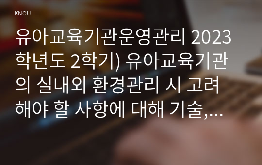 유아교육기관운영관리 2023학년도 2학기) 유아교육기관의 실내외 환경관리 시 고려해야 할 사항에 대해 기술, 유치원과 어린이집 평가제도의 특성, 평가방법 및 절차 등에 대해 공통점과 차이점을 비교하여 기술