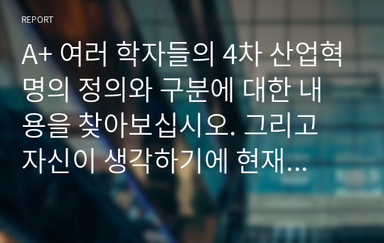 A+ 여러 학자들의 4차 산업혁명의 정의와 구분에 대한 내용을 찾아보십시오. 그리고 자신이 생각하기에 현재 시기를 4차 산업혁명이라고 불릴만한 이유에 대해서 생각해보고, 자신의 삶에서 어떻게 적용될 수 있는지를 기술하시오.