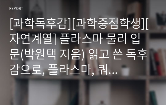 [과학독후감][과학중점학생][자연계열] 플라스마 물리 입문(박원택 지음) 읽고 쓴 독후감으로, 플라스마, 쿼크, 글루온, 원자의 개념을 확실하게 설명한 수작입니다.