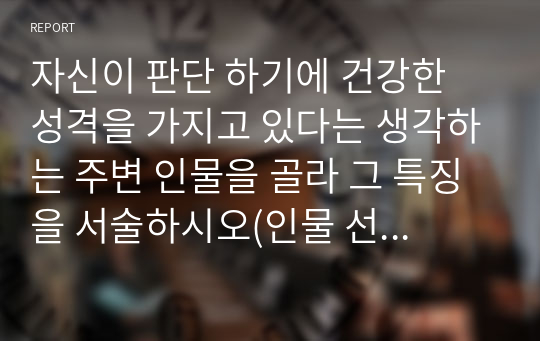 자신이 판단 하기에 건강한 성격을 가지고 있다는 생각하는 주변 인물을 골라 그 특징을 서술하시오(인물 선정 이유 및 평소 생활 관찰 내용 포함, 실존 인물이 아닌 드라마나 소설