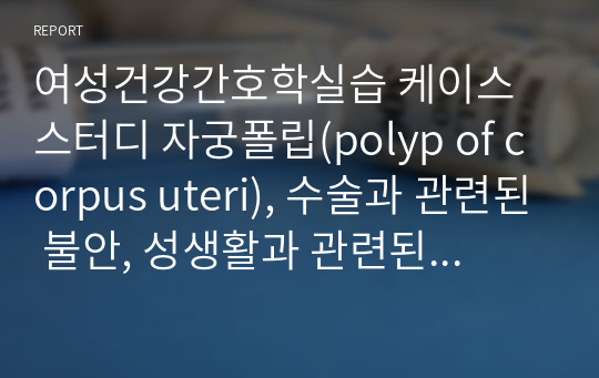 여성건강간호학실습 케이스스터디 자궁폴립(polyp of corpus uteri), 수술과 관련된 불안, 성생활과 관련된 상황적 자존감 저하, 수술과 관련된 급성 통증 (진단적/치료적/교육적 계획 많이 있습니다, 교수님 칭찬받은 A+) 자료입니다)