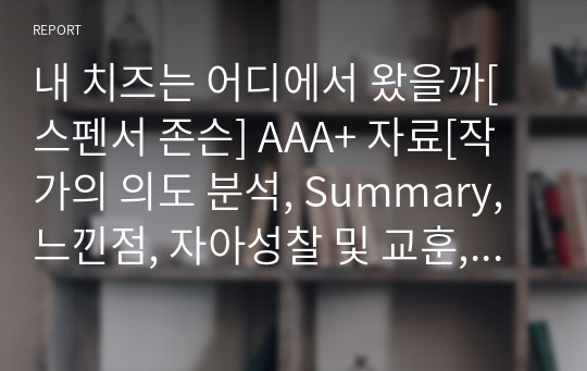 내 치즈는 어디에서 왔을까[스펜서 존슨] A+ 자료[작가의 의도 분석, Summary, 느낀점, 자아성찰 및 교훈, 시사점, 적용 계획&lt;실천사항 - 나에게 어떻게 적용할 것인가&gt;, 주관적인 생각 및 평가, 생각에 대한 이유&lt;Why?&gt;, 결론&lt;긍정평가 or 아쉬운점&gt;, 인상깊었던 문장 등)