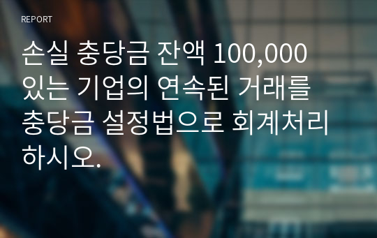 손실 충당금 잔액 100,000 있는 기업의 연속된 거래를 충당금 설정법으로 회계처리 하시오.