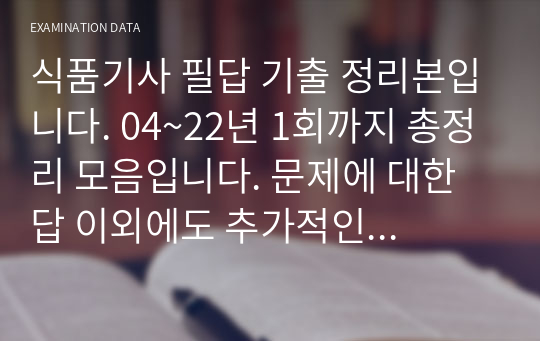 식품기사 필답 기출 정리본입니다. 04~22년 1회까지 총정리 모음입니다. 문제에 대한 답 이외에도 추가적인 가지치기로 짜집기도 되어있습니다. 비싸다고 느껴질 수 있지만 100장 이상의 19년도 정도의 필답 모음으로 기본 필답에 플러스 알파로 지식을 얻어갈 수 있다고 자부합니다.