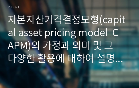 자본자산가격결정모형(capital asset pricing model  CAPM)의 가정과 의미 및 그 다양한 활용에 대하여 설명하시오