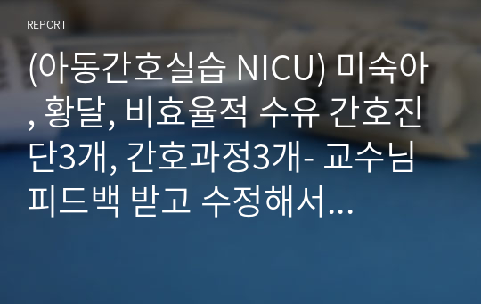 (아동간호실습 NICU) 미숙아, 황달, 비효율적 수유 간호진단3개, 간호과정3개- 교수님 피드백 받고 수정해서 정리했습니다.