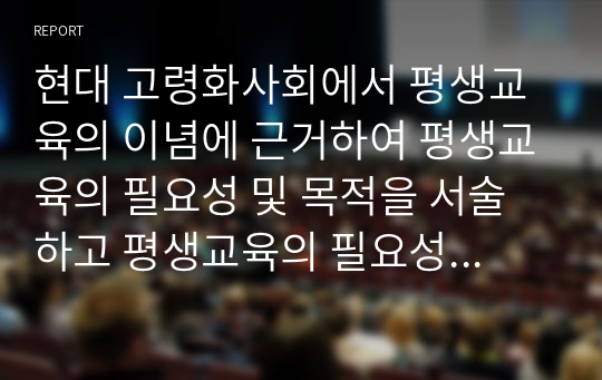 현대 고령화사회에서 평생교육의 이념에 근거하여 평생교육의 필요성 및 목적을 서술하고 평생교육의 필요성에 대해 자신의 의견을 서술하시오.