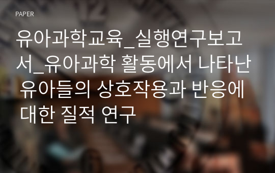 유아과학교육_실행연구보고서_유아과학 활동에서 나타난 유아들의 상호작용과 반응에 대한 질적 연구