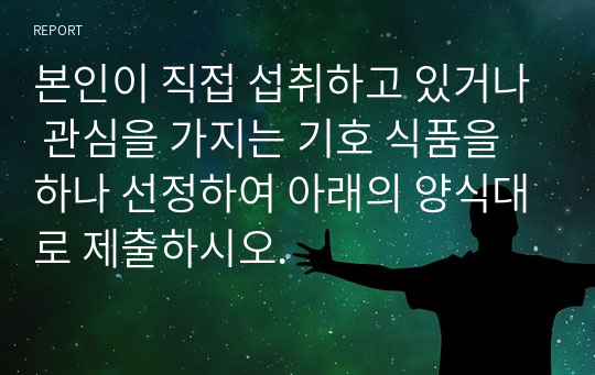 본인이 직접 섭취하고 있거나 관심을 가지는 기호 식품을 하나 선정하여 아래의 양식대로 제출하시오.