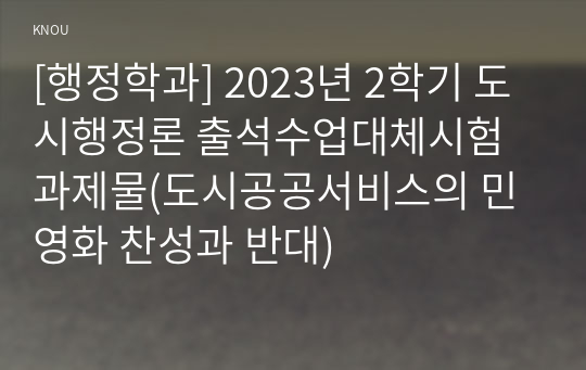 [행정학과] 2023년 2학기 도시행정론 출석수업대체시험 과제물(도시공공서비스의 민영화 찬성과 반대)