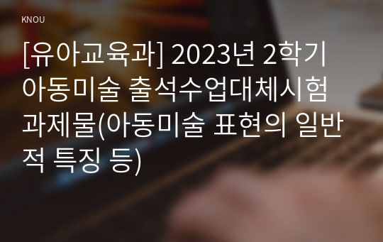 [유아교육과] 2023년 2학기 아동미술 출석수업대체시험 과제물(아동미술 표현의 일반적 특징 등)