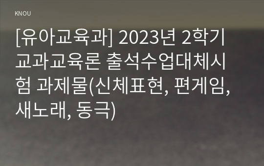 [유아교육과] 2023년 2학기 교과교육론 출석수업대체시험 과제물(신체표현, 편게임, 새노래, 동극)