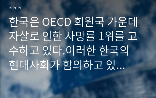 한국은 OECD 회원국 가운데 자살로 인한 사망률 1위를 고수하고 있다.이러한 한국의 현대사회가 함의하고 있는 자살의 근본적 원인을 분석해보고 국가적, 사회적, 개인적 대처방안에 대해 상세히 기술