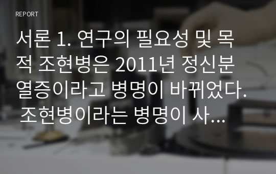 서론 1. 연구의 필요성 및 목적 조현병은 2011년 정신분열증이라고 병명이 바뀌었다. 조현병이라는 병명이 사회적 이질감과 거부감을 불러일으킨다는 이유와 편견을 없애기 위하여 개명되었다. 조현병은 나이, 성별 다 상관없이 많은 사람들에게 발병하는 질환이다.