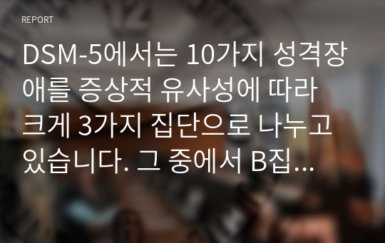 DSM-5에서는 10가지 성격장애를 증상적 유사성에 따라 크게 3가지 집단으로 나누고 있습니다. 그 중에서 B집단(cluster B)에는 극적이고 감정적이며, 충동적이고 변덕스러운 특성을 보이는 히스테리성 성격장애, 자기애성 성격장애, 반사회성 성격장애, 경계성 성격장애가 포함됩니다.B집단 성격장애 4가지 각각의 특성 뿐 만 아니라, 4가지 성격장애 각각에