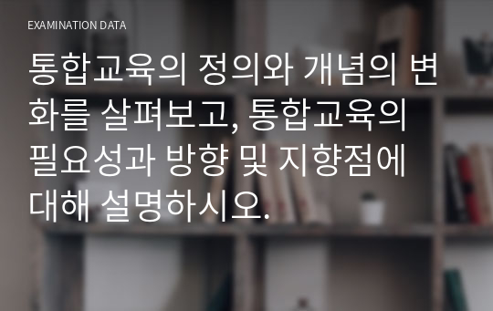 통합교육의 정의와 개념의 변화를 살펴보고, 통합교육의 필요성과 방향 및 지향점에 대해 설명하시오.