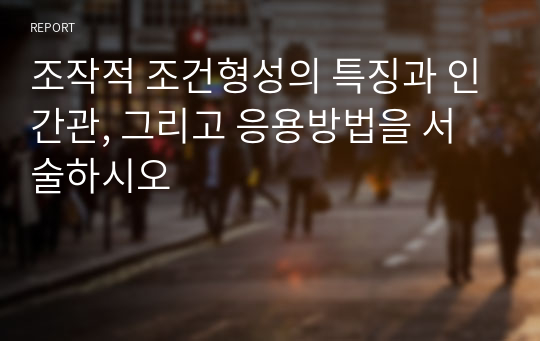 조작적 조건형성의 특징과 인간관, 그리고 응용방법을 서술하시오