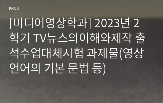 [미디어영상학과] 2023년 2학기 TV뉴스의이해와제작 출석수업대체시험 과제물(영상언어의 기본 문법 등)