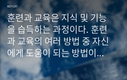 훈련과 교육은 지식 및 기능을 습득하는 과정이다. 훈련과 교육의 여러 방법 중 자신에게 도움이 되는 방법이 뭇엇인지 생각해 보고 그 이유와 사례를 기술하라.