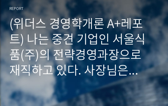 (위더스 경영학개론 A+ 100점 레포트) 나는 중견 기업인 서울식품(주)의 전략경영과장으로 재직하고 있다. 사장님은 나에게 회사의 성장과 장기 발전을 위하여 새로운 제품개발을 하라는 중장기 계획을 맡겼다. 다음 달 전략기획팀과 1차 전략회의를 갖기로 하였다