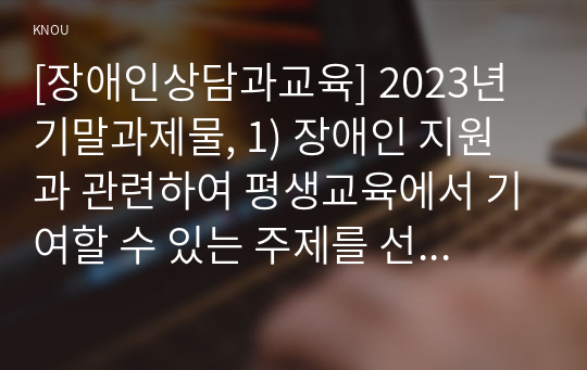 [장애인상담과교육] 2023년 기말과제물, 1) 장애인 지원과 관련하여 평생교육에서 기여할 수 있는 주제를 선정한 후, 선정의 이유와 근거를 구체적으로 제시합니다. 2) 1번에서 다룬 주제와 관련된 법규와 실제 평생교육 사례를 찾아 소개하십시오