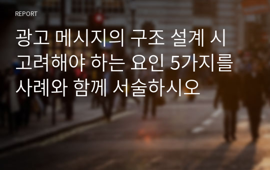 광고 메시지의 구조 설계 시 고려해야 하는 요인 5가지를 사례와 함께 서술하시오