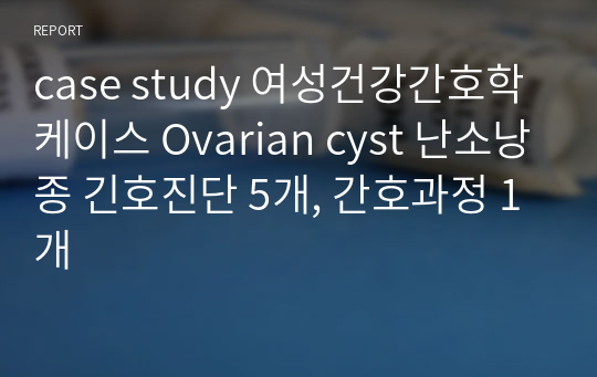 case study 여성건강간호학 케이스 Ovarian cyst 난소낭종 긴호진단 5개, 간호과정 1개