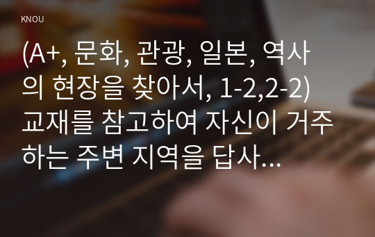 (A+, 문화, 관광, 일본, 역사의 현장을 찾아서, 1-2,2-2) 교재를 참고하여 자신이 거주하는 주변 지역을 답사한 후 답사기를 작성해 주세요.