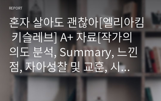 혼자 살아도 괜찮아[엘리아킴 키슬레브] A+ 자료[작가의 의도 분석, Summary, 느낀점, 자아성찰 및 교훈, 시사점, 적용 계획&lt;실천사항 - 나에게 어떻게 적용할 것인가&gt;, 주관적인 생각 및 평가, 생각에 대한 이유&lt;Why?&gt;, 결론&lt;긍정평가 or 아쉬운점&gt;, 인상깊었던 문장 등)