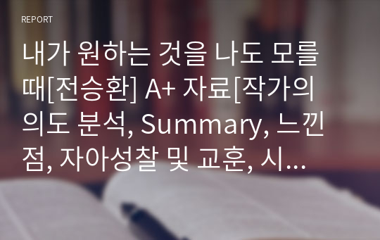 내가 원하는 것을 나도 모를 때[전승환] A+ 자료[작가의 의도 분석, Summary, 느낀점, 자아성찰 및 교훈, 시사점, 적용 계획&lt;실천사항 - 나에게 어떻게 적용할 것인가&gt;, 주관적인 생각 및 평가, 생각에 대한 이유&lt;Why?&gt;, 결론&lt;긍정평가 or 아쉬운점&gt;, 인상깊었던 문장 등)