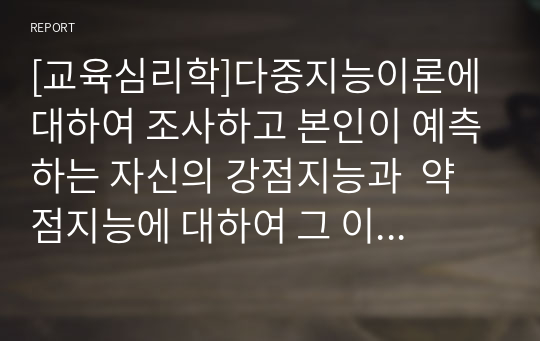 [교육심리학]다중지능이론에 대하여 조사하고 본인이 예측하는 자신의 강점지능과  약점지능에 대하여 그 이유를 들어 기술