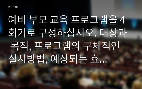 예비 부모 교육 프로그램을 4회기로 구성하십시오. 대상과 목적, 프로그램의 구체적인 실시방법, 예상되는 효과를 여러 자료를 참고해 실제 본인이 구성하여 제작하십시오.